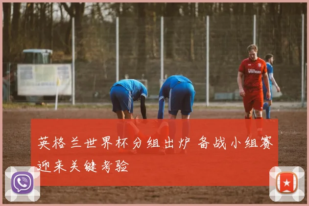 英格兰世界杯分组出炉 备战小组赛迎来关键考验