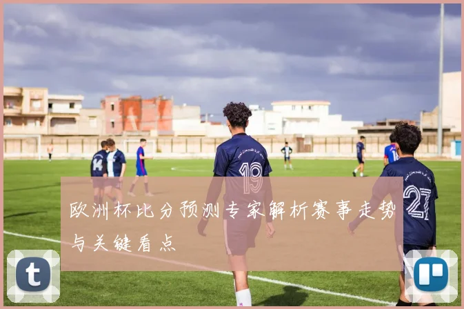 欧洲杯比分预测专家解析赛事走势与关键看点
