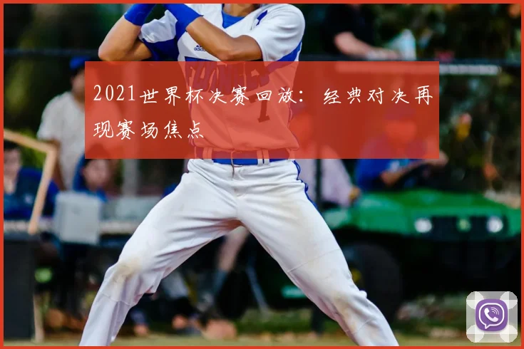 2021世界杯决赛回放：经典对决再现赛场焦点