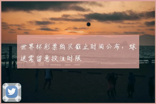 世界杯彩票购买截止时间公布,球迷需留意投注时限