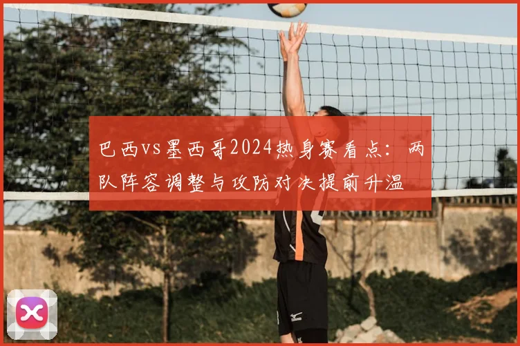 巴西vs墨西哥2024热身赛看点:两队阵容调整与攻防对决提前升温