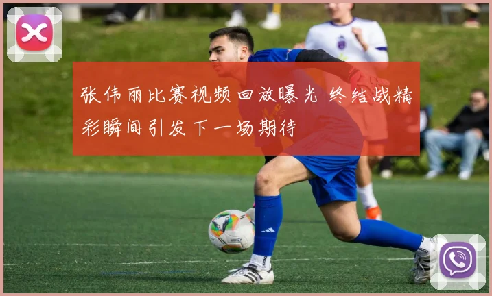 张伟丽比赛视频回放曝光 终结战精彩瞬间引发下一场期待
