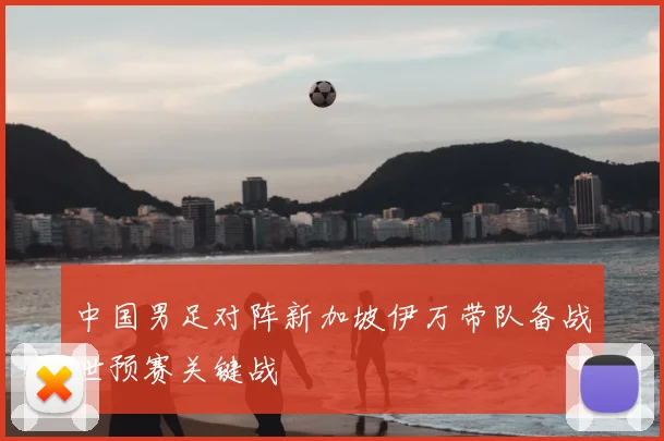 中国男足对阵新加坡伊万带队备战世预赛关键战