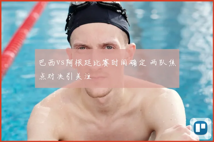巴西vs阿根廷比赛时间确定 两队焦点对决引关注