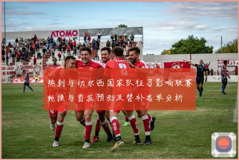 热刺与切尔西国家队征召影响联赛轮换与首发预测及替补名单分析