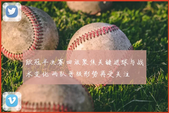 欧冠半决赛回放聚焦关键进球与战术变化 两队晋级形势再受关注