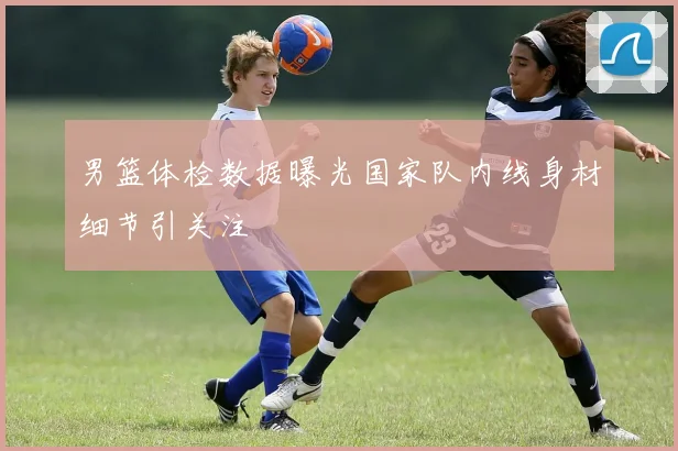 男篮体检数据曝光国家队内线身材细节引关注