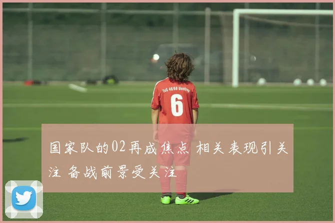 国家队的02再成焦点 相关表现引关注 备战前景受关注