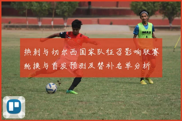 热刺与切尔西国家队征召影响联赛轮换与首发预测及替补名单分析