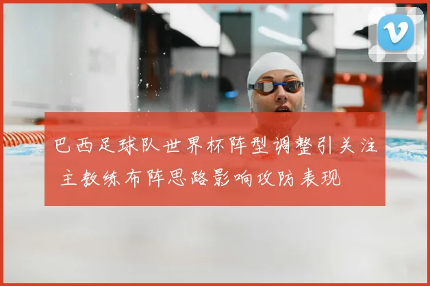 巴西足球队世界杯阵型调整引关注 主教练布阵思路影响攻防表现