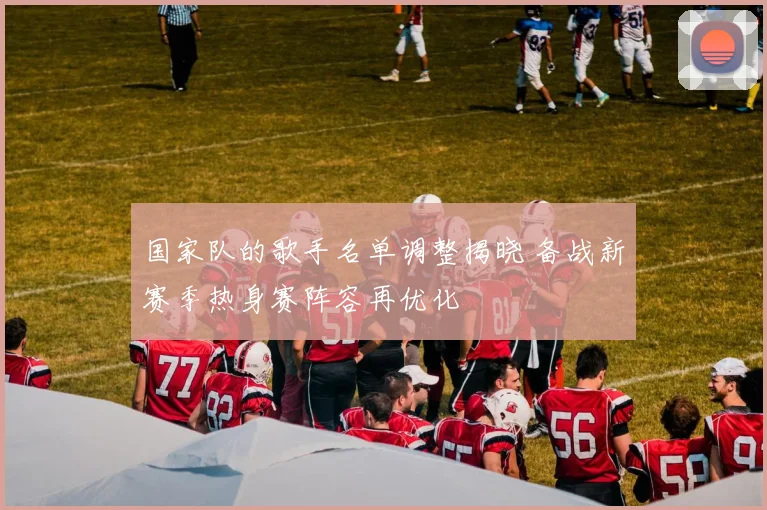 国家队的歌手名单调整揭晓 备战新赛季热身赛阵容再优化