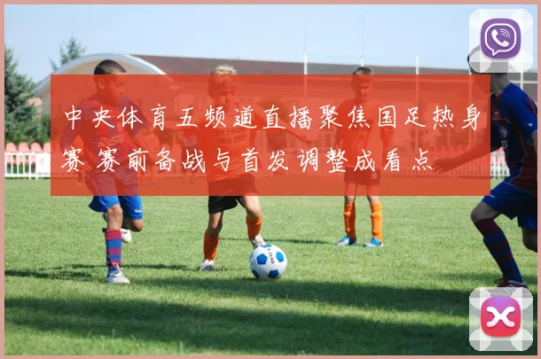 中央体育五频道直播聚焦国足热身赛 赛前备战与首发调整成看点