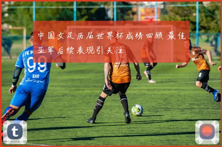 中国女足历届世界杯成绩回顾 最佳亚军后续表现引关注