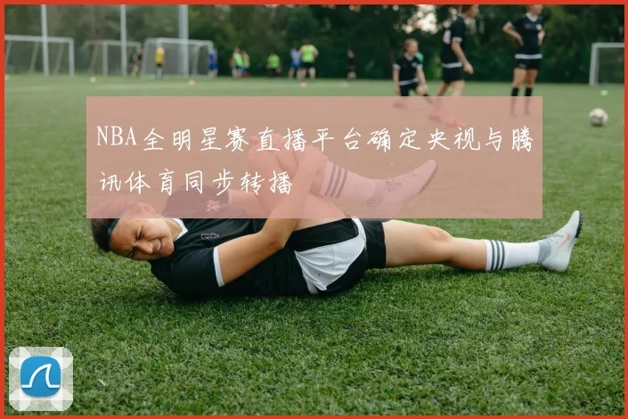 NBA全明星赛直播平台确定央视与腾讯体育同步转播