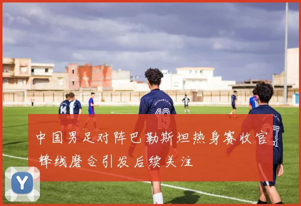 中国男足对阵巴勒斯坦热身赛收官 锋线磨合引发后续关注