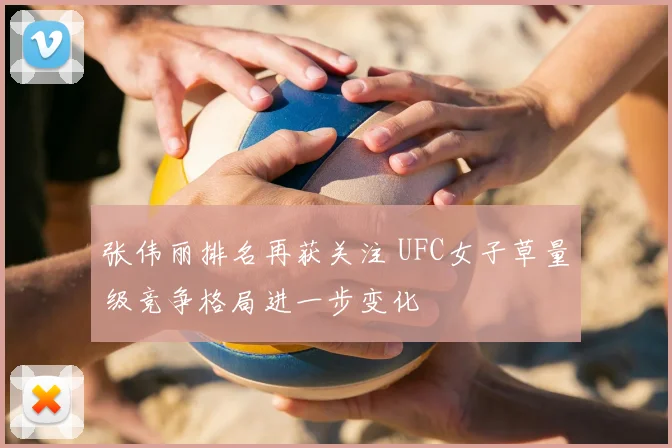 张伟丽排名再获关注 UFC女子草量级竞争格局进一步变化