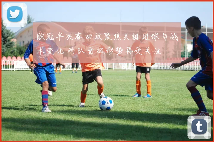 欧冠半决赛回放聚焦关键进球与战术变化 两队晋级形势再受关注