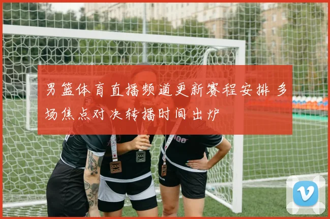 男篮体育直播频道更新赛程安排 多场焦点对决转播时间出炉