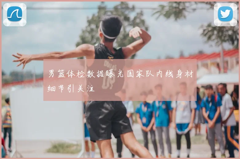 男篮体检数据曝光国家队内线身材细节引关注