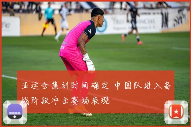 亚运会集训时间确定 中国队进入备战阶段冲击赛场表现