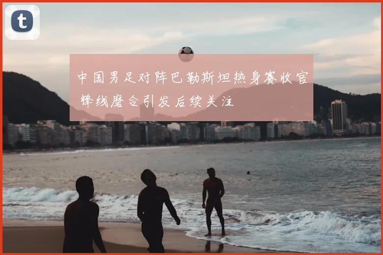 中国男足对阵巴勒斯坦热身赛收官 锋线磨合引发后续关注