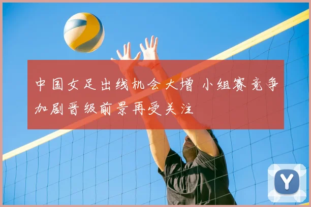 中国女足出线机会大增 小组赛竞争加剧晋级前景再受关注