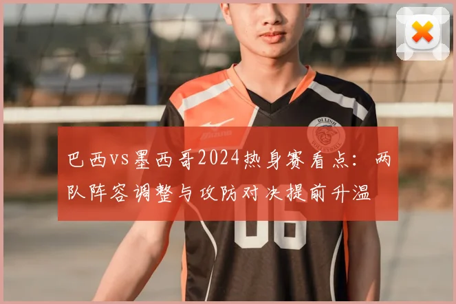 巴西vs墨西哥2024热身赛看点:两队阵容调整与攻防对决提前升温