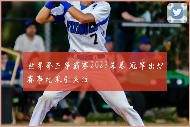 世界拳王争霸赛2023落幕 冠军出炉赛事结果引关注