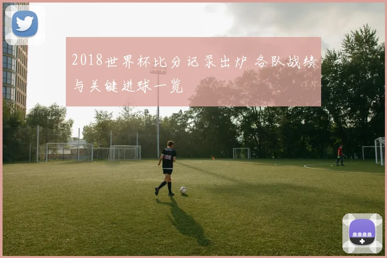 2018世界杯比分记录出炉 各队战绩与关键进球一览