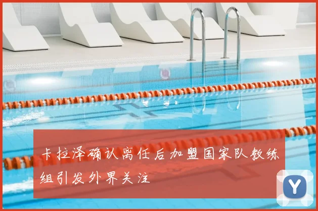 卡拉泽确认离任后加盟国家队教练组引发外界关注