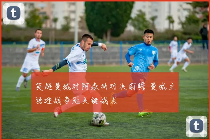 英超曼城对阿森纳对决前瞻 曼城主场迎战争冠关键战点