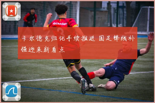 卡尔德克归化手续推进 国足锋线补强迎来新看点