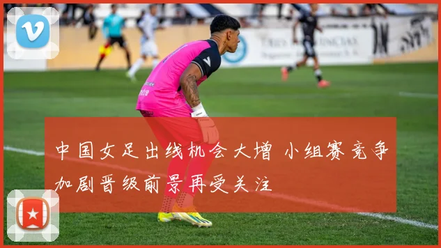 中国女足出线机会大增 小组赛竞争加剧晋级前景再受关注