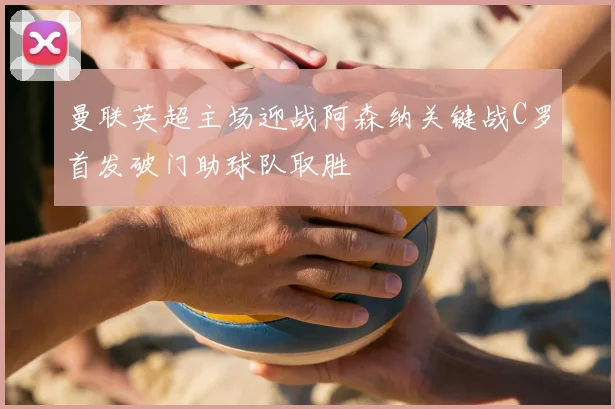 曼联英超主场迎战阿森纳关键战C罗首发破门助球队取胜