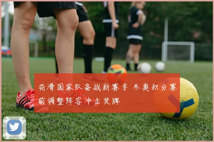 花滑国家队备战新赛季 冬奥积分赛前调整阵容冲击奖牌