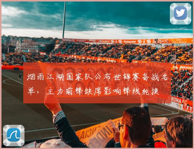 烟雨江湖国家队公布世锦赛备战名单,主力前锋缺席影响锋线轮换