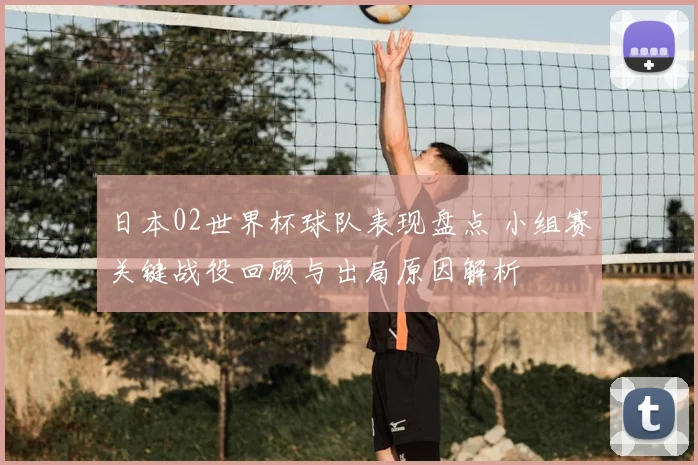 日本02世界杯球队表现盘点 小组赛关键战役回顾与出局原因解析