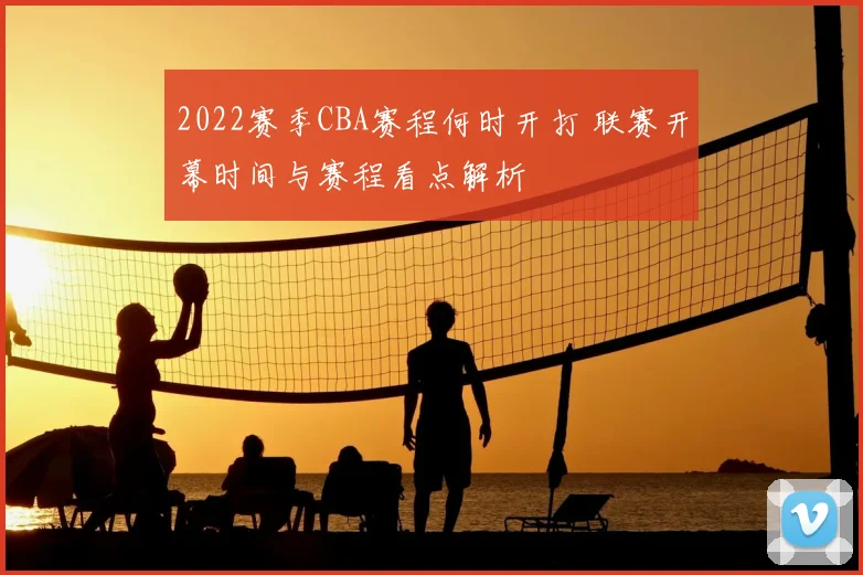 2022赛季CBA赛程何时开打 联赛开幕时间与赛程看点解析
