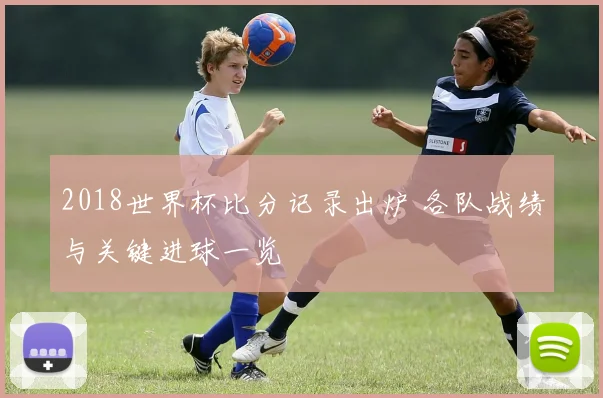 2018世界杯比分记录出炉 各队战绩与关键进球一览
